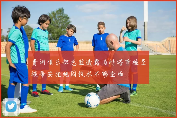 青训俱乐部总监透露马特塔曾被圣埃蒂安拒绝因技术不够全面