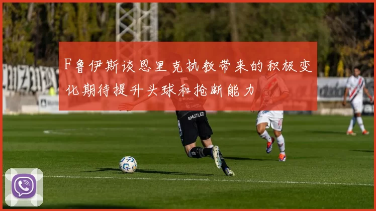 F鲁伊斯谈恩里克执教带来的积极变化期待提升头球和抢断能力