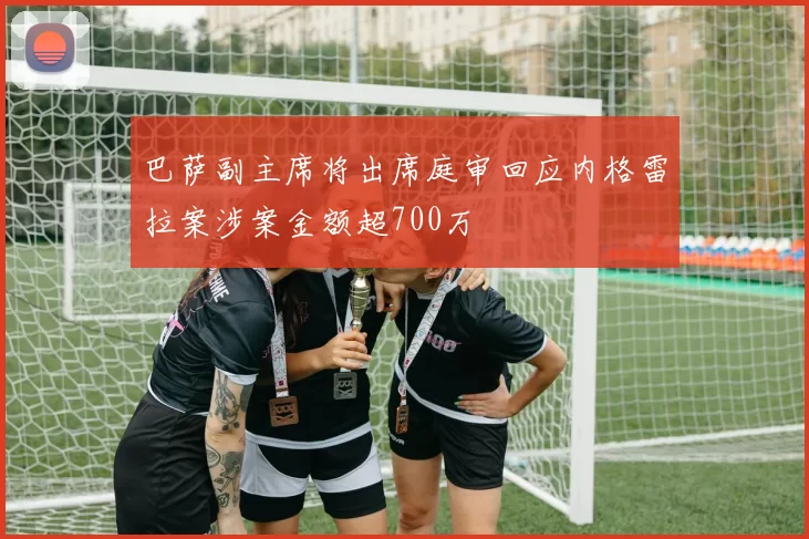 巴萨副主席将出席庭审回应内格雷拉案涉案金额超700万