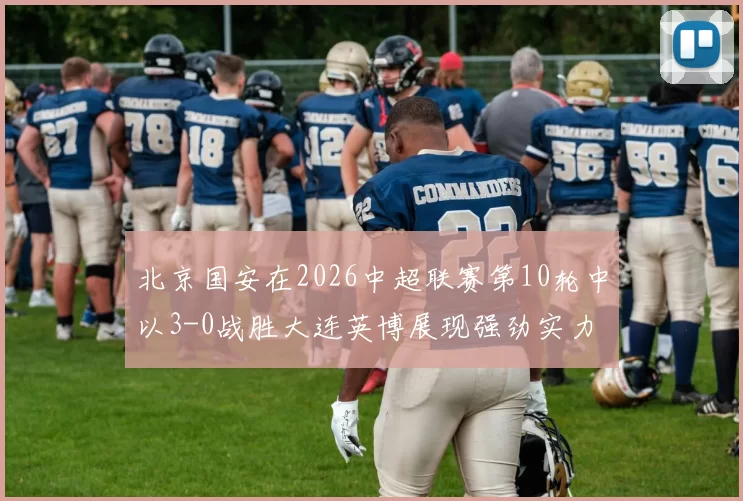 北京国安在2026中超联赛第10轮中以3-0战胜大连英博展现强劲实力