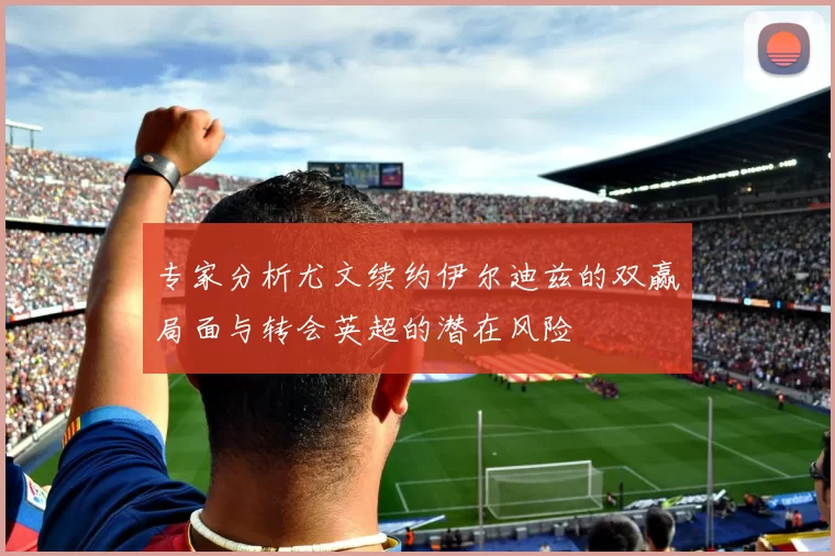 专家分析尤文续约伊尔迪兹的双赢局面与转会英超的潜在风险