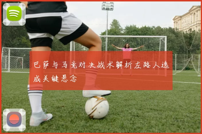 巴萨与马竞对决战术解析左路人选成关键悬念