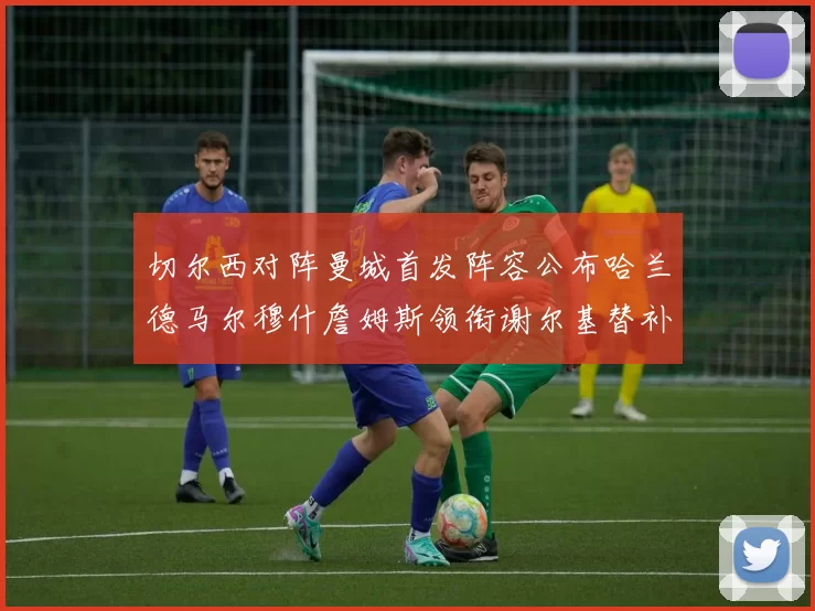 切尔西对阵曼城首发阵容公布哈兰德马尔穆什詹姆斯领衔谢尔基替补出战