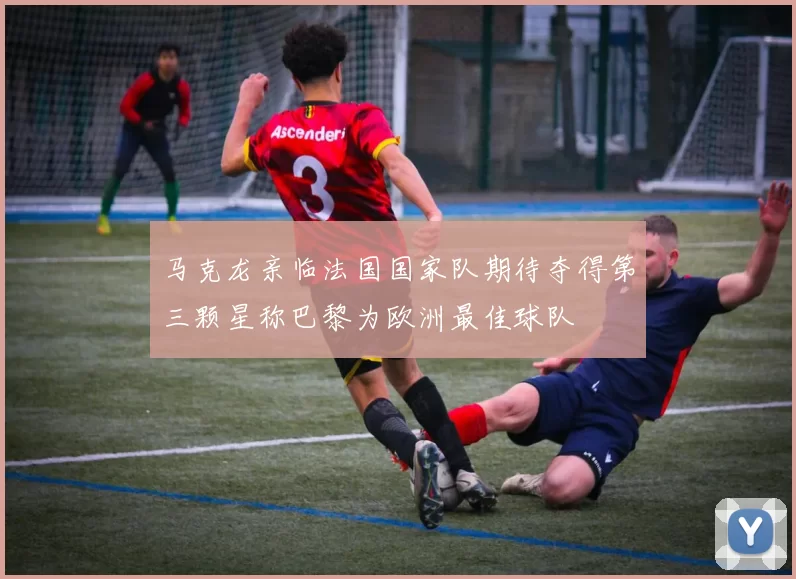 马克龙亲临法国国家队期待夺得第三颗星称巴黎为欧洲最佳球队