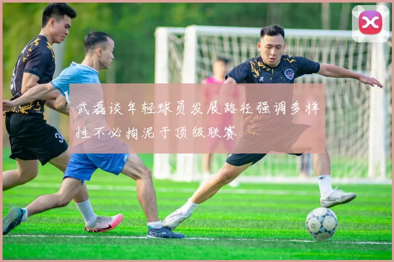 武磊谈年轻球员发展路径强调多样性不必拘泥于顶级联赛