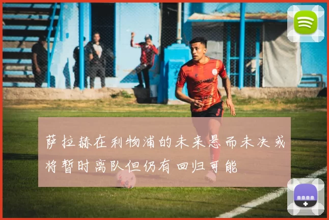 萨拉赫在利物浦的未来悬而未决或将暂时离队但仍有回归可能