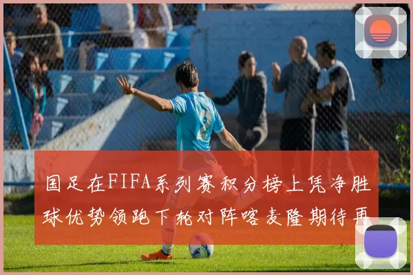 国足在FIFA系列赛积分榜上凭净胜球优势领跑下轮对阵喀麦隆期待再创佳绩