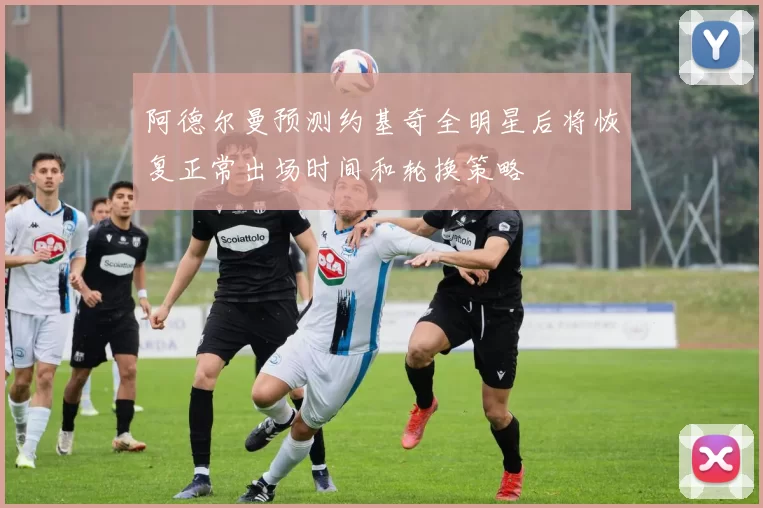 阿德尔曼预测约基奇全明星后将恢复正常出场时间和轮换策略