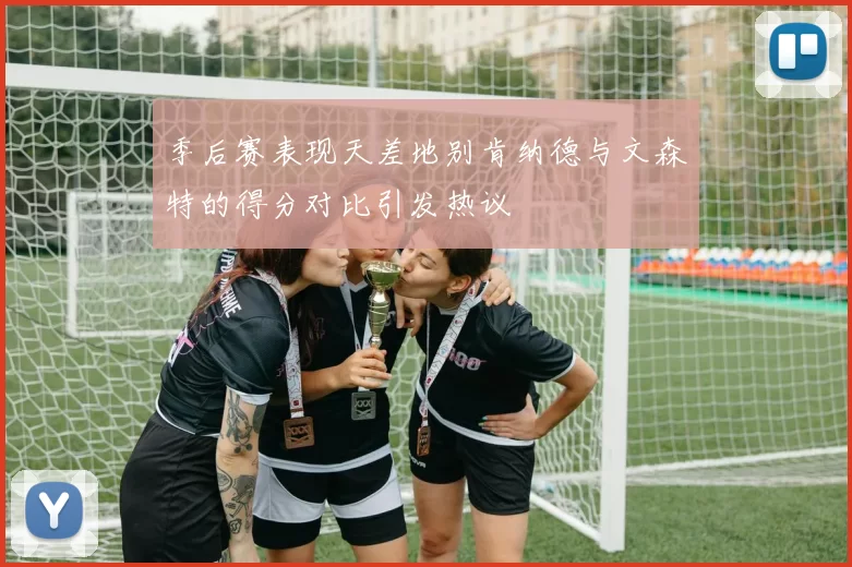 季后赛表现天差地别肯纳德与文森特的得分对比引发热议