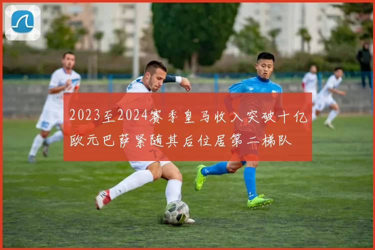 2023至2024赛季皇马收入突破十亿欧元巴萨紧随其后位居第二梯队