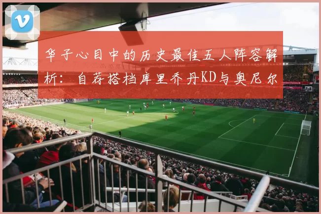 华子心目中的历史最佳五人阵容解析：自荐搭档库里乔丹KD与奥尼尔共襄盛举