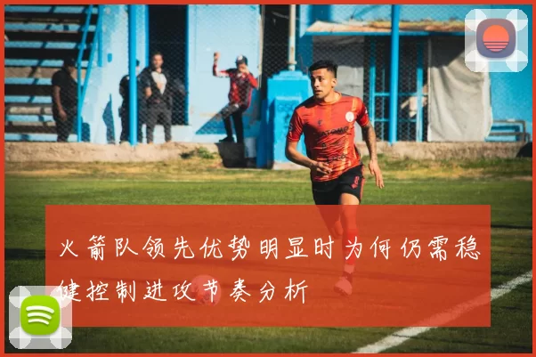 火箭队领先优势明显时为何仍需稳健控制进攻节奏分析