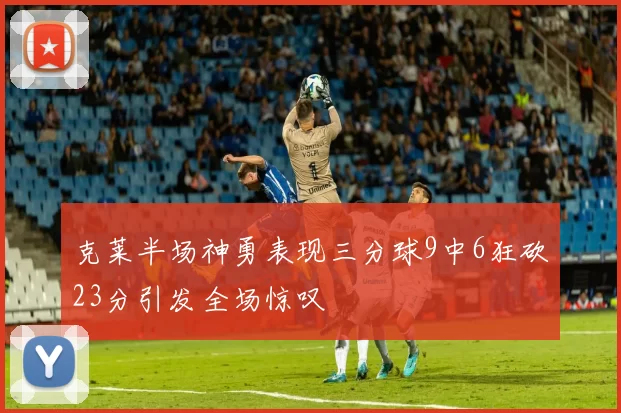 克莱半场神勇表现三分球9中6狂砍23分引发全场惊叹