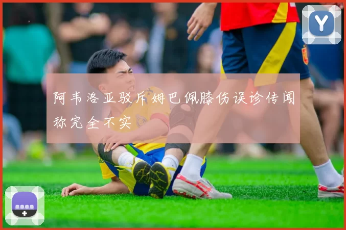 阿韦洛亚驳斥姆巴佩膝伤误诊传闻称完全不实