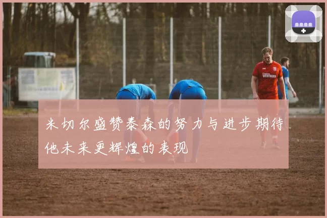 米切尔盛赞泰森的努力与进步期待他未来更辉煌的表现