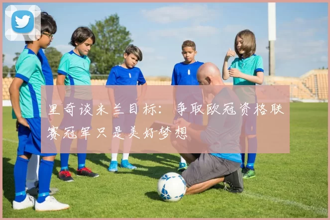 里奇谈米兰目标：争取欧冠资格联赛冠军只是美好梦想