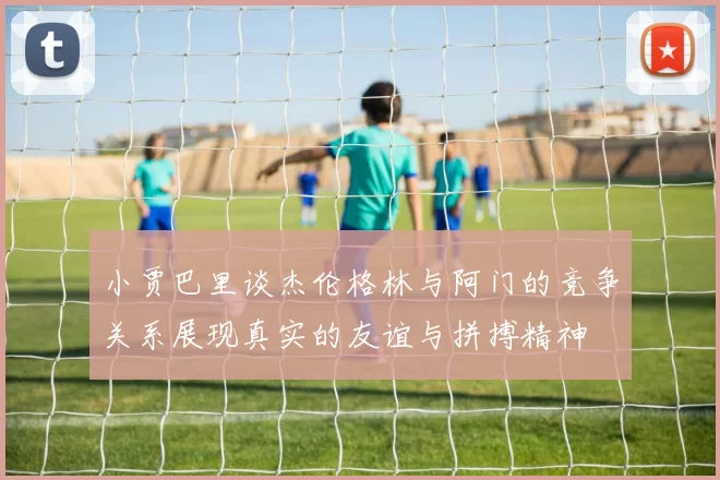 小贾巴里谈杰伦格林与阿门的竞争关系展现真实的友谊与拼搏精神