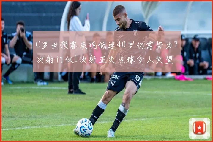 C罗世预赛表现低迷40岁仍需努力7次射门仅1次射正失点球令人失望