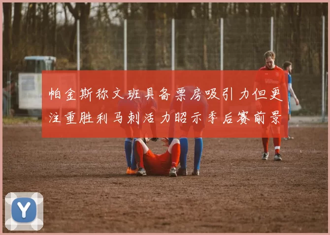 帕金斯称文班具备票房吸引力但更注重胜利马刺活力昭示季后赛前景