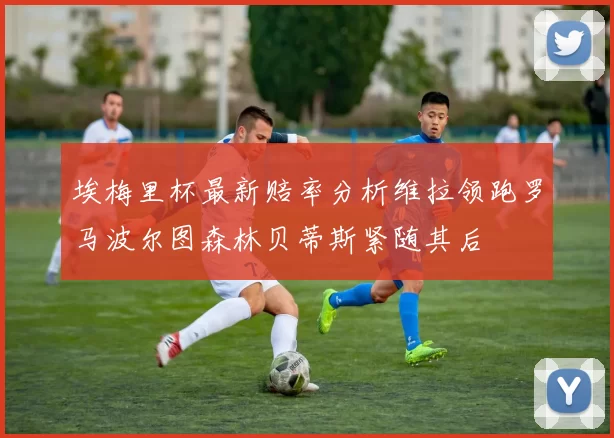 埃梅里杯最新赔率分析维拉领跑罗马波尔图森林贝蒂斯紧随其后