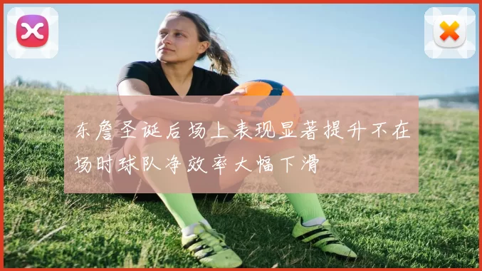 东詹圣诞后场上表现显著提升不在场时球队净效率大幅下滑