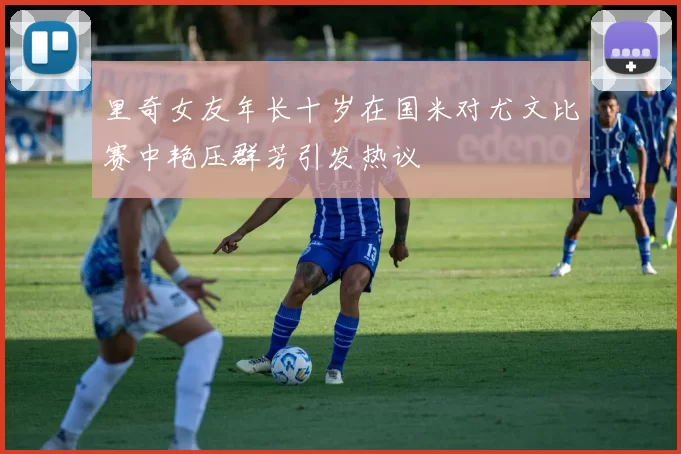 里奇女友年长十岁在国米对尤文比赛中艳压群芳引发热议