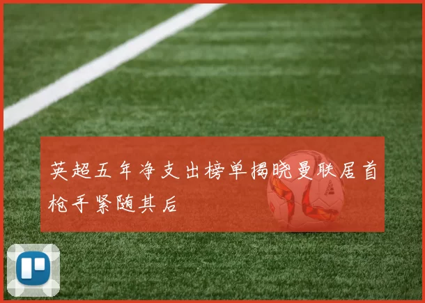 英超五年净支出榜单揭晓曼联居首枪手紧随其后