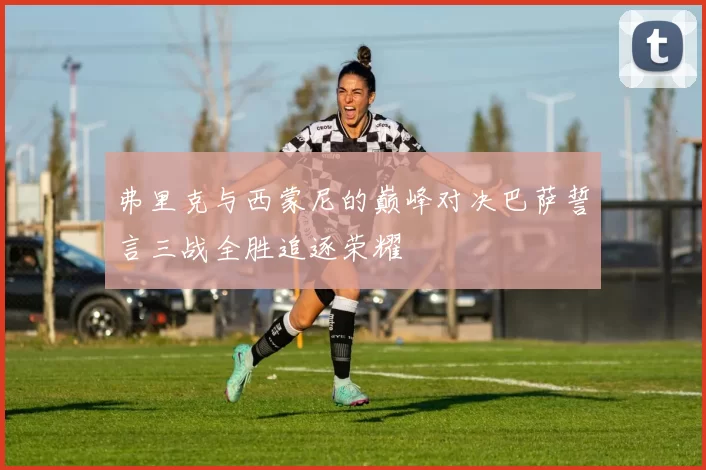 弗里克与西蒙尼的巅峰对决巴萨誓言三战全胜追逐荣耀