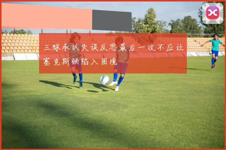 三球承认失误反思最后一攻不应让塞克斯顿陷入困境